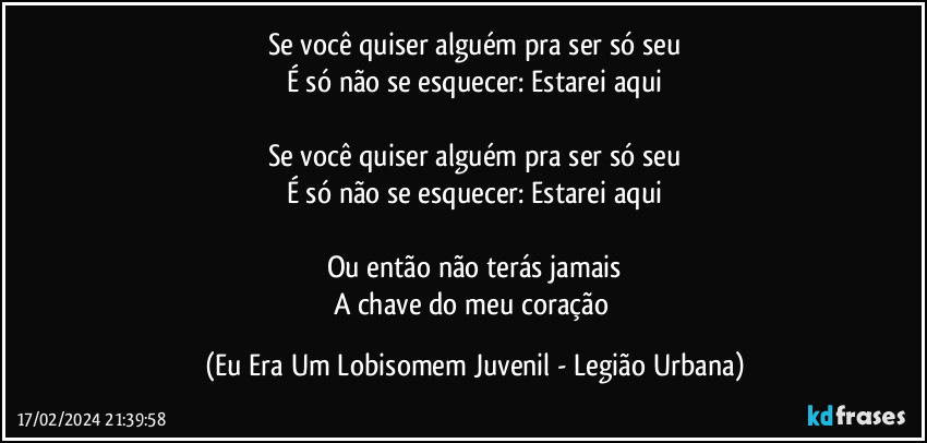 Se você quiser alguém pra ser só seu
É só não se esquecer: Estarei aqui

Se você quiser alguém pra ser só seu
É só não se esquecer: Estarei aqui

Ou então não terás jamais
A chave do meu coração (Eu Era Um Lobisomem Juvenil - Legião Urbana)