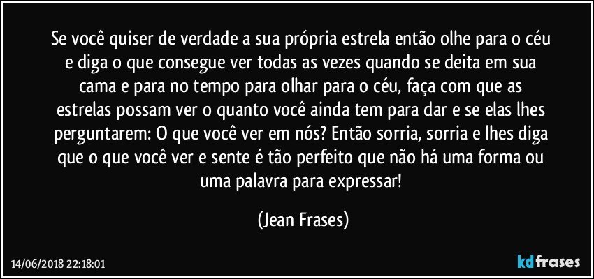 Se você quiser de verdade a sua própria estrela então olhe para o céu e diga o que consegue ver todas as vezes quando se deita em sua cama e para no tempo para olhar para o céu, faça com que as estrelas possam ver o quanto você ainda tem para dar e se elas lhes perguntarem: O que você ver em nós? Então sorria, sorria e lhes diga que o que você ver e sente é tão perfeito que não há uma forma ou uma palavra para expressar! (Jean Frases)