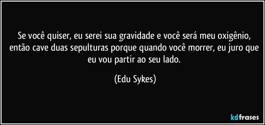 Se você quiser, eu serei sua gravidade e você será meu oxigênio, então cave duas sepulturas porque quando você morrer, eu juro que eu vou partir ao seu lado. (Edu Sykes)
