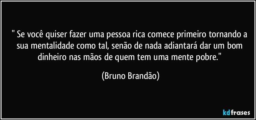 " Se você quiser fazer uma pessoa rica comece primeiro tornando a sua mentalidade como tal, senão de nada adiantará dar um bom dinheiro nas mãos de quem tem uma mente pobre." (Bruno Brandão)