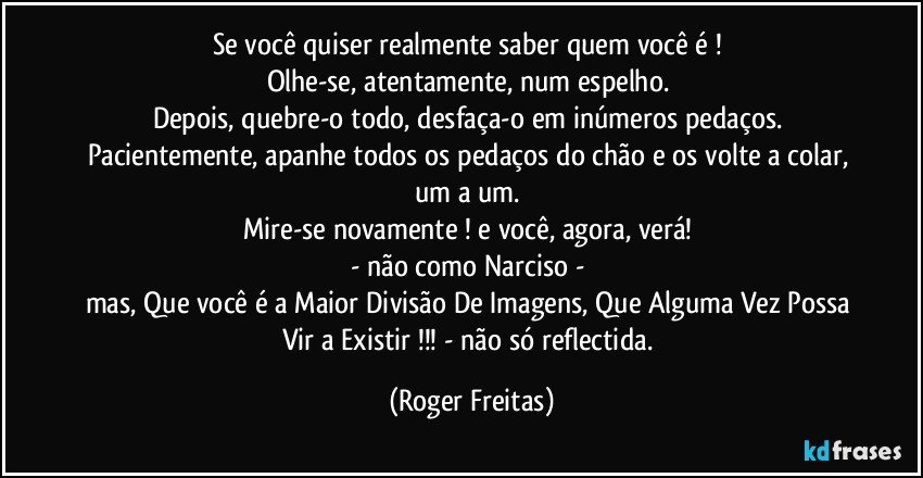 Se você quiser realmente saber quem você é ! 
Olhe-se, atentamente, num espelho. 
Depois, quebre-o todo, desfaça-o em inúmeros pedaços. 
Pacientemente, apanhe todos os pedaços do chão e os volte a colar, um a um. 
Mire-se novamente ! e você, agora, verá! 
- não como Narciso - 
mas, Que você é a Maior Divisão De Imagens, Que Alguma Vez Possa Vir a Existir !!! - não só reflectida. (Roger Freitas)