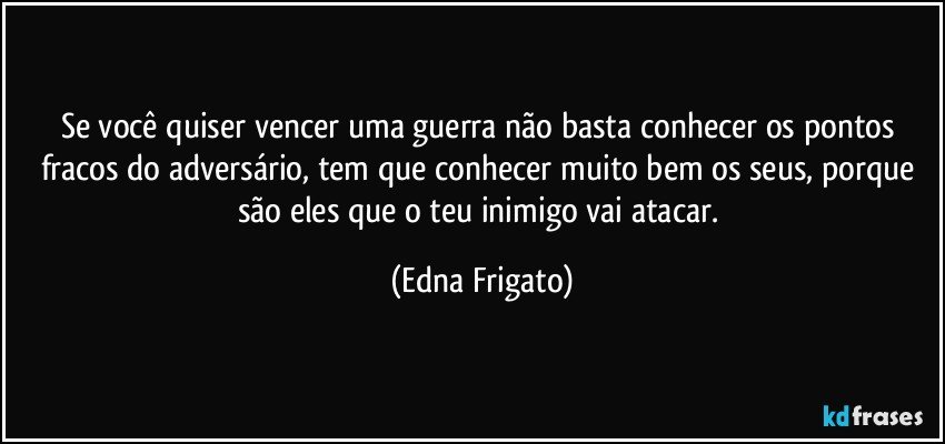 Se você quiser vencer uma guerra não basta conhecer os pontos fracos do adversário, tem que conhecer muito bem os seus, porque são eles que o teu inimigo vai atacar. (Edna Frigato)