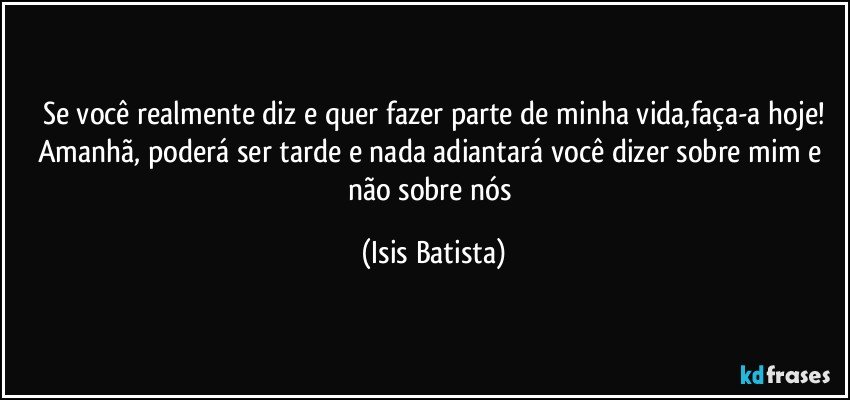 Se você realmente diz e quer fazer parte de minha vida,faça-a hoje!
Amanhã, poderá ser tarde e nada adiantará você dizer sobre mim e não sobre nós (Isis Batista)