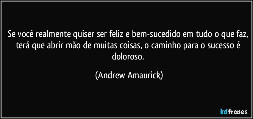 Se você realmente quiser ser feliz e bem-sucedido em tudo o que faz, terá que abrir mão de muitas coisas, o caminho para o sucesso é doloroso. (Andrew Amaurick)