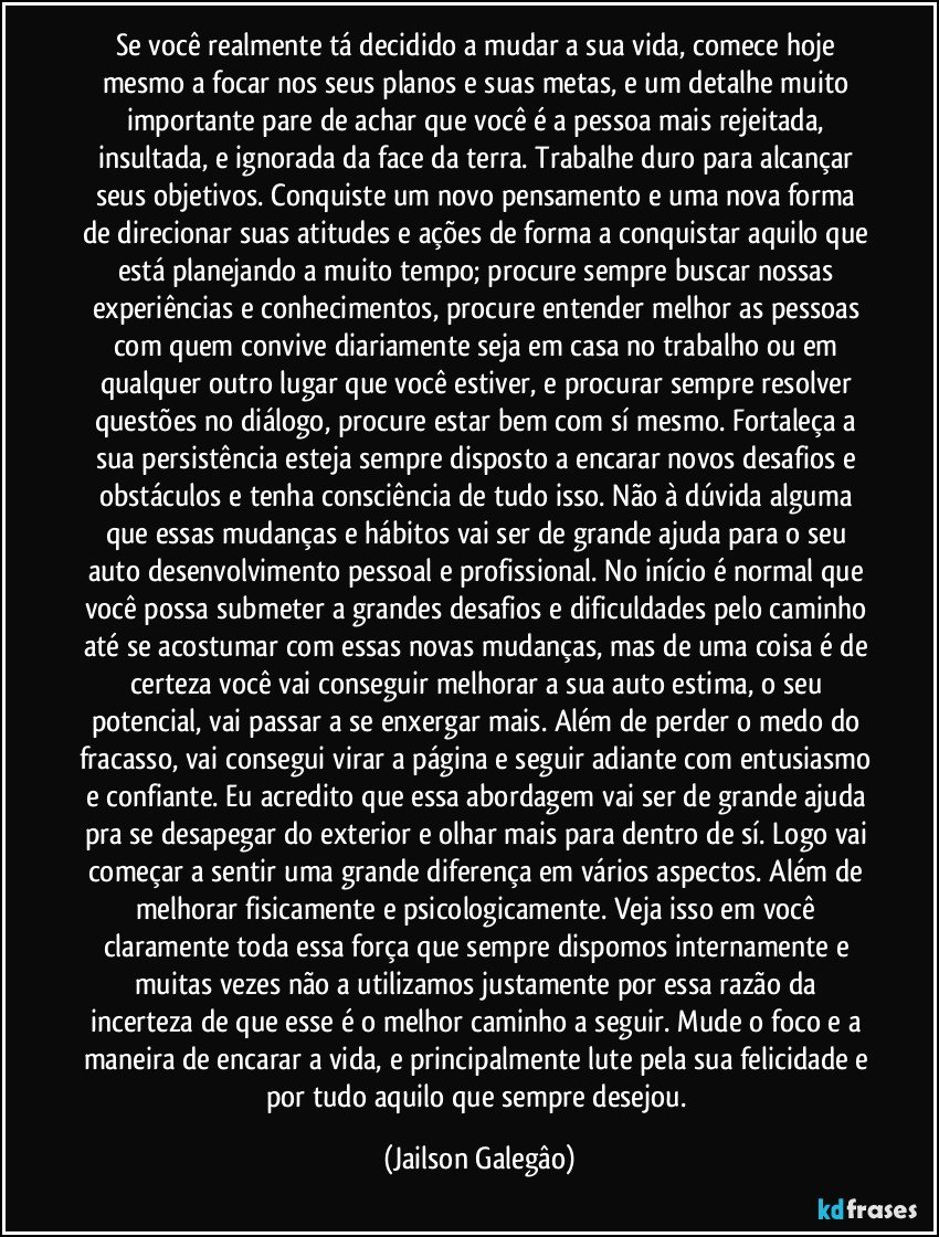 Se você realmente tá decidido a mudar a sua vida, comece hoje mesmo a focar nos seus planos e suas metas, e um detalhe muito importante pare de achar que você é a pessoa mais rejeitada, insultada, e ignorada da face da terra. Trabalhe duro para alcançar seus objetivos. Conquiste um novo pensamento e uma nova forma de direcionar suas atitudes e ações de forma a conquistar aquilo que está planejando a muito tempo; procure sempre buscar nossas experiências e conhecimentos, procure entender melhor as pessoas com quem convive diariamente seja em casa no trabalho ou em qualquer outro lugar que você estiver, e procurar sempre resolver questões no diálogo, procure estar bem com sí mesmo. Fortaleça a sua persistência esteja sempre disposto a encarar novos desafios e obstáculos e tenha consciência de tudo isso. Não à dúvida alguma que essas mudanças e hábitos vai ser de grande ajuda para o seu auto desenvolvimento pessoal e profissional. No início é normal que você possa submeter a grandes desafios e dificuldades pelo caminho até se acostumar com essas novas mudanças, mas de uma coisa é de certeza você vai conseguir melhorar a sua auto estima, o seu potencial, vai passar a se enxergar mais. Além de perder o medo do fracasso, vai consegui virar a página e seguir adiante com entusiasmo e confiante. Eu acredito que essa abordagem vai ser de grande ajuda pra se desapegar do exterior e olhar mais para dentro de sí. Logo vai começar a sentir uma grande diferença em vários aspectos. Além de melhorar fisicamente e psicologicamente. Veja isso em você claramente toda essa força que sempre dispomos internamente e muitas vezes não a utilizamos justamente por essa razão da incerteza de que esse é o melhor caminho a seguir. Mude o foco e a maneira de encarar a vida, e principalmente lute pela sua felicidade e por tudo aquilo que sempre desejou. (Jaílson Galegâo)