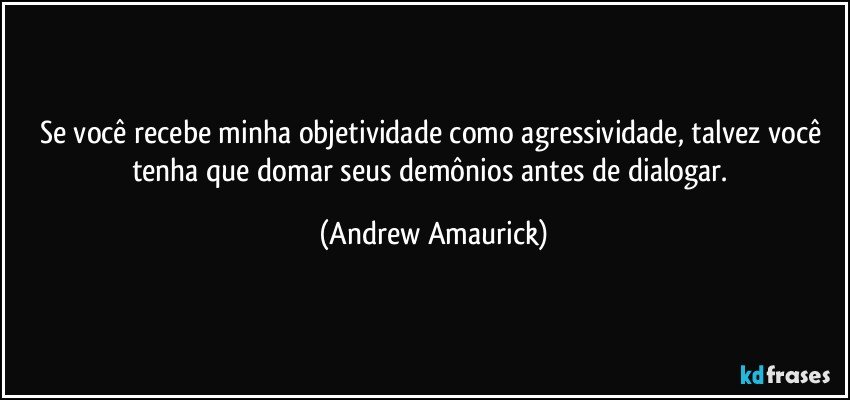 Se você recebe minha objetividade como agressividade, talvez você tenha que domar seus demônios antes de dialogar. (Andrew Amaurick)