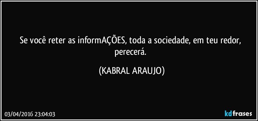 Se você reter as informAÇÕES, toda a sociedade, em teu redor, perecerá. (KABRAL ARAUJO)