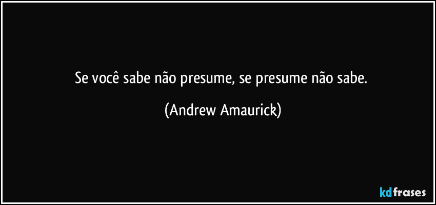 Se você sabe não presume, se presume não sabe. (Andrew Amaurick)