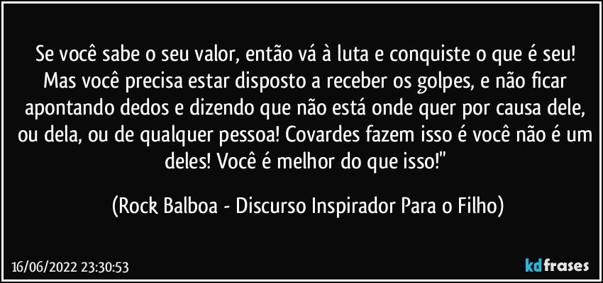 Se você sabe o seu valor, então vá à luta e conquiste o que é seu! Mas você precisa estar disposto a receber os golpes, e não ficar apontando dedos e dizendo que não está onde quer por causa dele, ou dela, ou de qualquer pessoa! Covardes fazem isso é você não é um deles! Você é melhor do que isso!" (Rock Balboa - Discurso Inspirador Para o Filho)