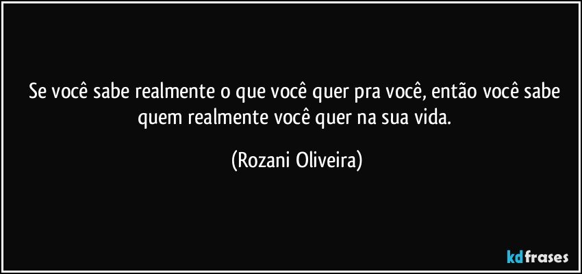 Se você sabe realmente o que você quer pra você, então você sabe quem realmente você quer na sua vida. (Rozani Oliveira)