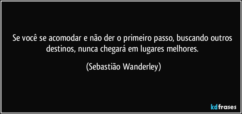 Se você se acomodar e não der o primeiro passo, buscando outros destinos, nunca chegará em lugares melhores. (Sebastião Wanderley)