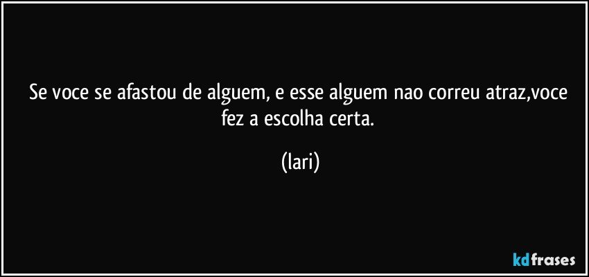 Se voce se afastou de alguem, e esse alguem nao correu atraz,voce fez a escolha certa. (lari)