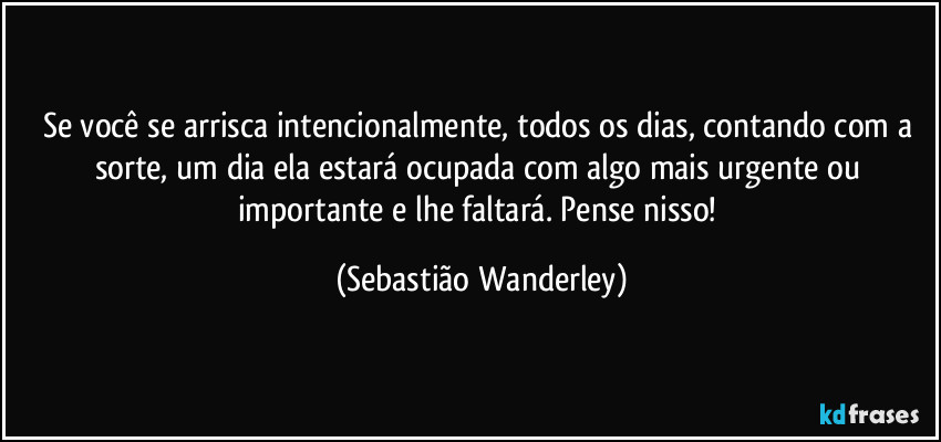 Se você se arrisca intencionalmente, todos os dias, contando com a sorte, um dia ela estará ocupada com algo mais urgente ou importante e lhe faltará. Pense nisso! (Sebastião Wanderley)