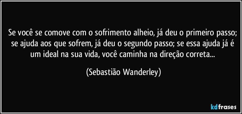 Se você se comove com o sofrimento alheio, já deu o primeiro passo; se ajuda aos que sofrem, já deu o segundo passo; se essa ajuda já é um ideal na sua vida, você caminha na direção correta... (Sebastião Wanderley)