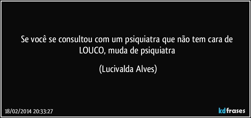 Se você se consultou com um psiquiatra que não tem cara de LOUCO, muda de psiquiatra (Lucivalda Alves)
