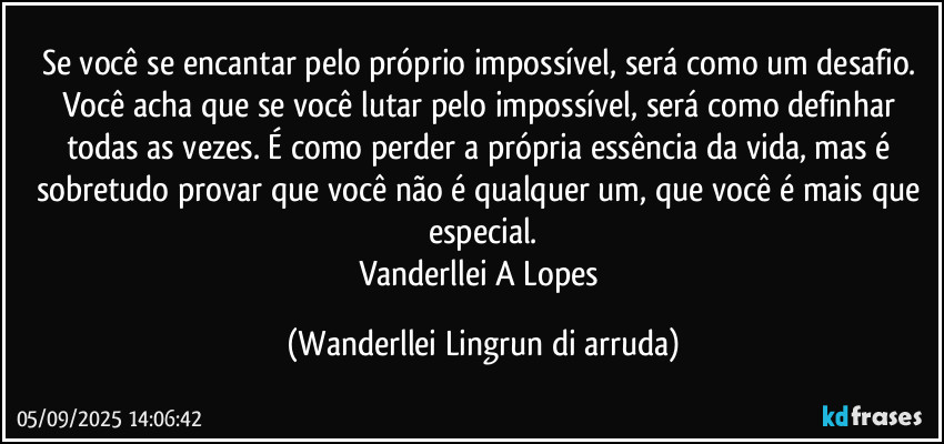 Se você se encantar pelo próprio impossível, será como um desafio. Você acha que se você lutar pelo impossível, será como definhar todas as vezes. É como perder a própria essência da vida, mas é sobretudo provar que você não é qualquer um, que você é mais que especial.
Vanderllei A Lopes (Wanderllei Lingrun di arruda)