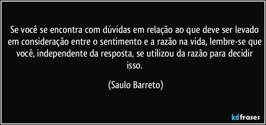 Se você se encontra com dúvidas em relação ao que deve ser levado em consideração entre o sentimento e a razão na vida, lembre-se que você, independente da resposta, se utilizou da razão para decidir isso. (Saulo Barreto)