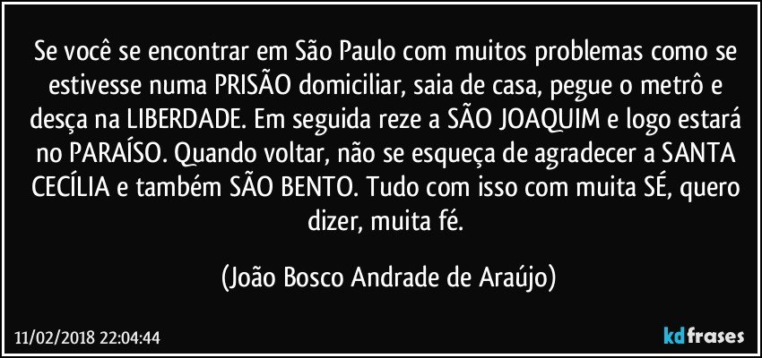 Se você se encontrar em São Paulo com muitos problemas como se estivesse numa PRISÃO domiciliar, saia de casa, pegue o metrô e desça na LIBERDADE. Em seguida reze a SÃO JOAQUIM e logo estará no PARAÍSO. Quando voltar, não se esqueça de agradecer a SANTA CECÍLIA  e também SÃO BENTO. Tudo com isso com muita SÉ, quero dizer, muita fé. (João Bosco Andrade de Araújo)