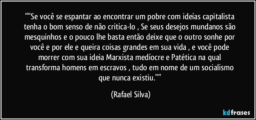 ““Se você se espantar ao encontrar um pobre com ideías capitalista tenha o bom senso de não critica-lo , Se seus desejos mundanos são mesquinhos e o pouco lhe basta então deixe que o outro sonhe por você e por ele e queira  coisas grandes em sua vida , e você pode morrer com sua ideia Marxista medíocre e Patética na qual transforma homens em escravos , tudo em nome de um socialismo que nunca existiu.”” (Rafael Silva)