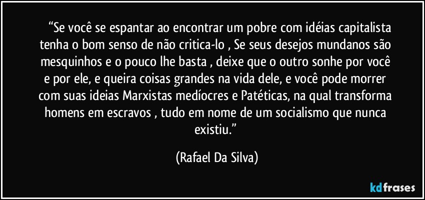 ⁠⁠⁠“Se você se espantar ao encontrar um pobre com idéias capitalista tenha o bom senso de não critica-lo , Se seus desejos mundanos são mesquinhos e o pouco lhe basta , deixe que o outro sonhe por você e por ele, e queira coisas grandes na vida dele, e você pode morrer com suas ideias Marxistas medíocres e Patéticas, na qual transforma homens em escravos , tudo em nome de um socialismo que nunca existiu.” (Rafael Da Silva)