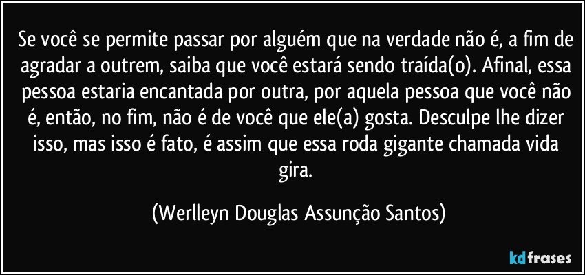 Se você se permite passar por alguém que na verdade não é, a fim de agradar a outrem, saiba que você estará sendo traída(o). Afinal, essa pessoa estaria encantada por outra, por aquela pessoa que você não é, então, no fim, não é de você que ele(a) gosta. Desculpe lhe dizer isso, mas isso é fato, é assim que essa roda gigante chamada vida  gira. (Werlleyn Douglas Assunção Santos)