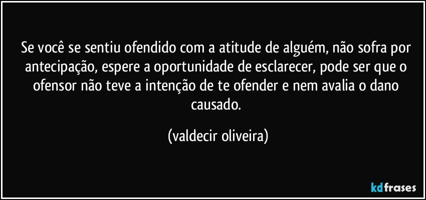 Se você se sentiu ofendido com a atitude de alguém, não sofra por antecipação, espere a oportunidade de esclarecer, pode ser que o ofensor não teve a intenção de te ofender e nem avalia o dano causado. (valdecir oliveira)