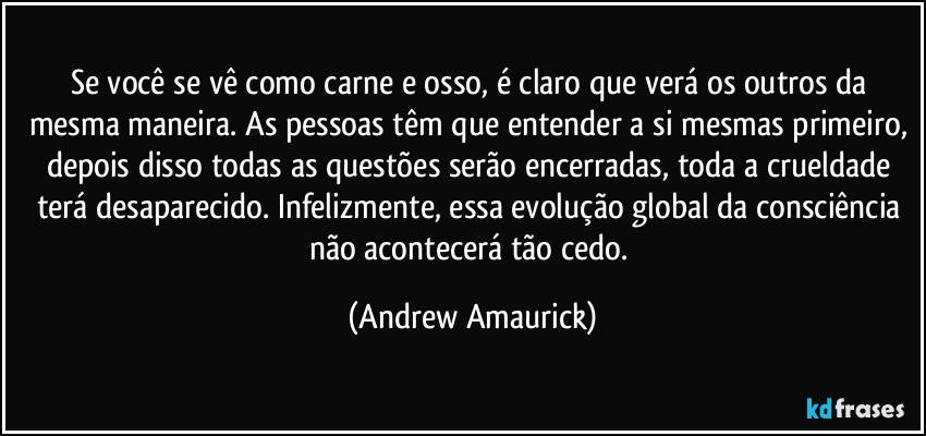 Se você se vê como carne e osso, é claro que verá os outros da mesma maneira. As pessoas têm que entender a si mesmas primeiro, depois disso todas as questões serão encerradas, toda a crueldade terá desaparecido. Infelizmente, essa evolução global da consciência não acontecerá tão cedo. (Andrew Amaurick)