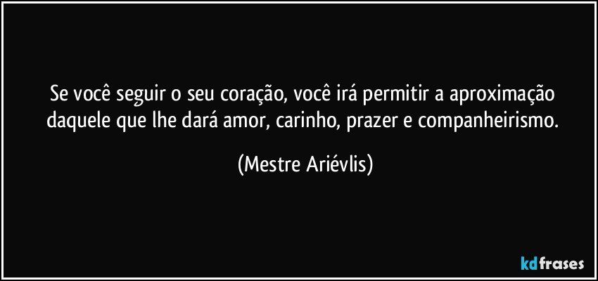 Se você seguir o seu coração, você irá permitir a aproximação daquele que lhe dará amor, carinho, prazer e companheirismo. (Mestre Ariévlis)