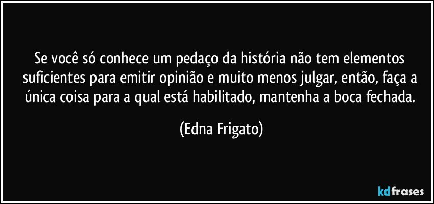 Se você só conhece um pedaço da história não tem elementos suficientes para emitir opinião e muito menos julgar, então, faça a única coisa para a qual está habilitado, mantenha a boca fechada. (Edna Frigato)