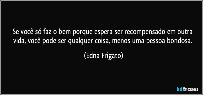 Se você  só faz o bem porque espera ser recompensado em outra vida, você pode ser qualquer coisa, menos uma pessoa bondosa. (Edna Frigato)