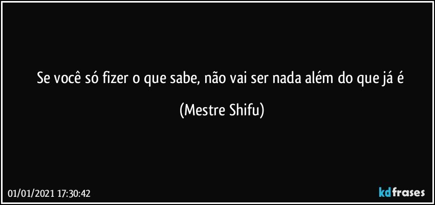 Se você só fizer o que sabe, não vai ser nada além do que já é (Mestre Shifu)