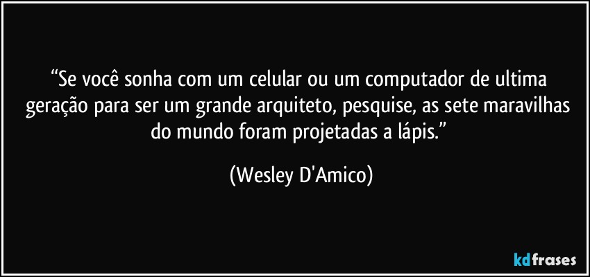 “Se você sonha com um celular ou um computador de ultima geração para ser um grande arquiteto, pesquise, as sete maravilhas do mundo foram projetadas a lápis.” (Wesley D'Amico)