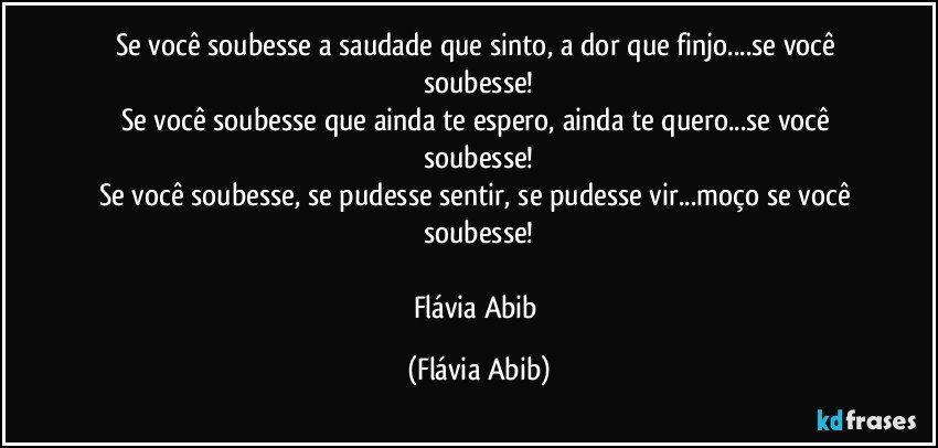 Se você soubesse a saudade que sinto, a dor que finjo...se você soubesse!
Se você soubesse que ainda te espero, ainda te quero...se você soubesse!
Se você soubesse, se pudesse sentir, se pudesse vir...moço se você soubesse!

Flávia Abib (Flávia Abib)