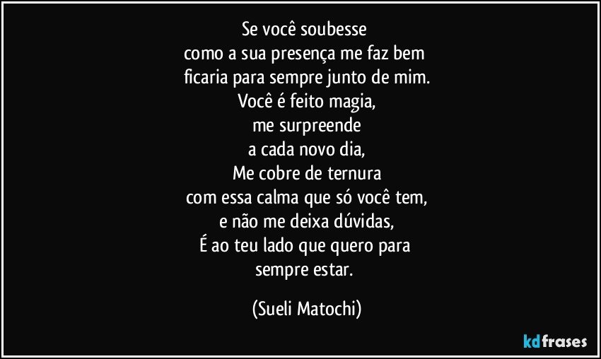 Se você soubesse 
como a sua presença me faz bem 
ficaria para sempre junto de mim.
Você é feito magia,
me surpreende
a cada novo dia,
Me cobre de ternura
com essa calma que só você tem,
e não me deixa dúvidas,
É ao teu lado que quero para 
sempre estar. (Sueli Matochi)