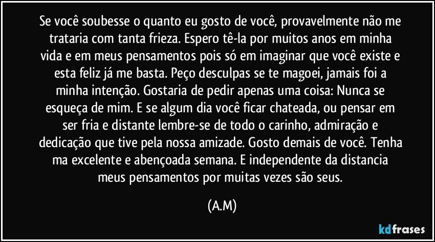 Se você soubesse o quanto eu gosto de você, provavelmente não me trataria com tanta frieza. Espero tê-la por muitos anos em minha vida e em meus pensamentos pois só em imaginar que você existe e esta feliz já me basta. Peço desculpas se te magoei, jamais foi a minha intenção. Gostaria de pedir apenas uma coisa: Nunca se esqueça de mim. E se algum dia você ficar chateada, ou pensar em ser fria e distante lembre-se de todo o carinho, admiração e dedicação que tive pela nossa amizade. Gosto demais de você. Tenha ma excelente e abençoada semana. E independente da distancia meus pensamentos por muitas vezes são seus. (A.M)