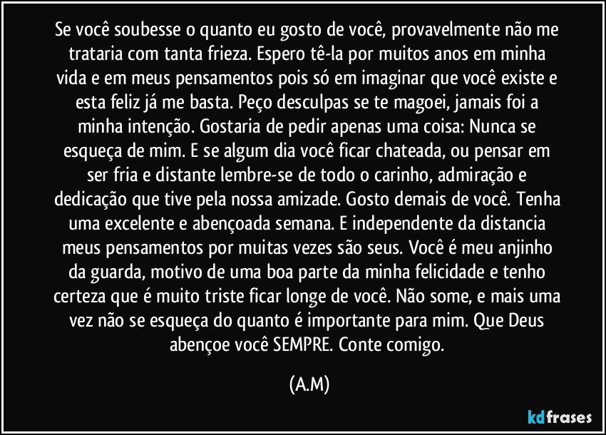Se você soubesse o quanto eu gosto de você, provavelmente não me trataria com tanta frieza. Espero tê-la por muitos anos em minha vida e em meus pensamentos pois só em imaginar que você existe e esta feliz já me basta. Peço desculpas se te magoei, jamais foi a minha intenção. Gostaria de pedir apenas uma coisa: Nunca se esqueça de mim. E se algum dia você ficar chateada, ou pensar em ser fria e distante lembre-se de todo o carinho, admiração e dedicação que tive pela nossa amizade. Gosto demais de você. Tenha uma excelente e abençoada semana. E independente da distancia meus pensamentos por muitas vezes são seus. Você é meu anjinho da guarda, motivo de uma boa parte da minha felicidade e tenho certeza que é muito triste ficar longe de você. Não some, e mais uma vez não se esqueça do quanto é importante para mim. Que Deus abençoe você SEMPRE. Conte comigo. (A.M)
