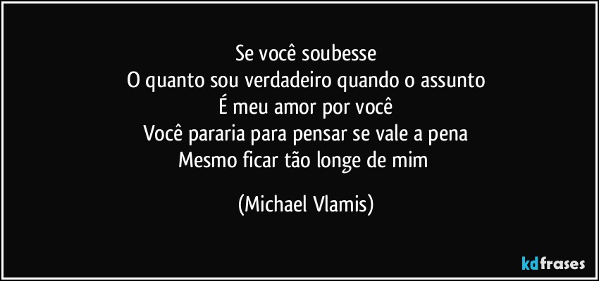 Se você soubesse
O quanto sou verdadeiro quando o assunto
É meu amor por você
Você pararia para pensar se vale a pena
Mesmo ficar tão longe de mim (Michael Vlamis)