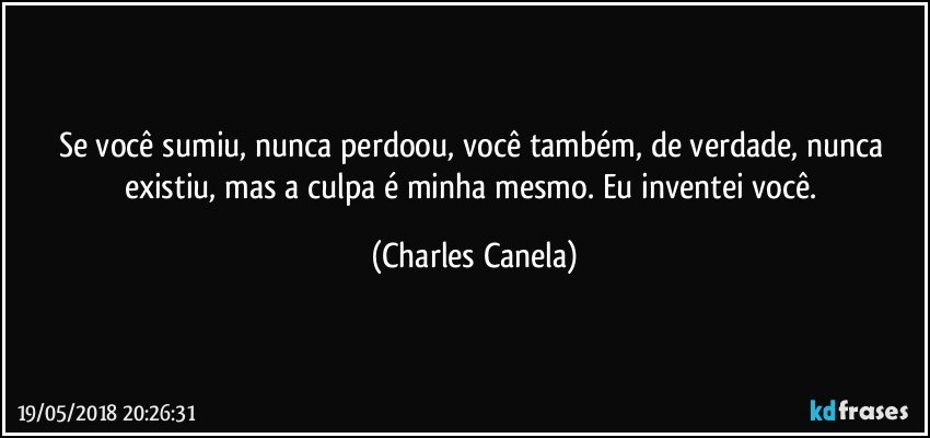 Se você sumiu, nunca perdoou, você também, de verdade, nunca existiu, mas a culpa é minha mesmo. Eu inventei você. (Charles Canela)