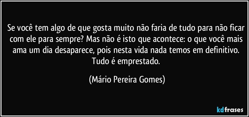 Se você tem algo de que gosta muito não faria de tudo para não ficar com ele para sempre? Mas não é isto que acontece: o que você mais ama um dia desaparece, pois nesta vida nada temos em definitivo. Tudo é emprestado. (Mário Pereira Gomes)