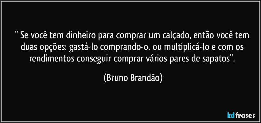 " Se você tem dinheiro para comprar um calçado, então você tem duas opções: gastá-lo comprando-o, ou multiplicá-lo e com os rendimentos conseguir comprar vários pares de sapatos". (Bruno Brandão)