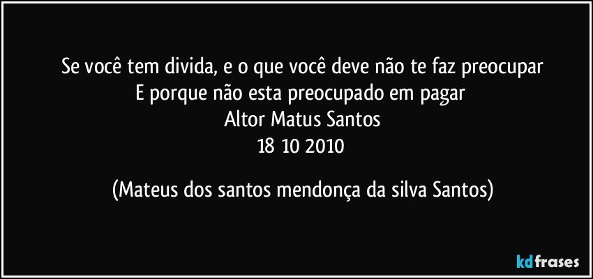 Se você tem divida, e o que você deve não te faz preocupar
E porque não esta preocupado em pagar
Altor Matus Santos
18/10/2010 (Mateus dos santos mendonça da silva Santos)