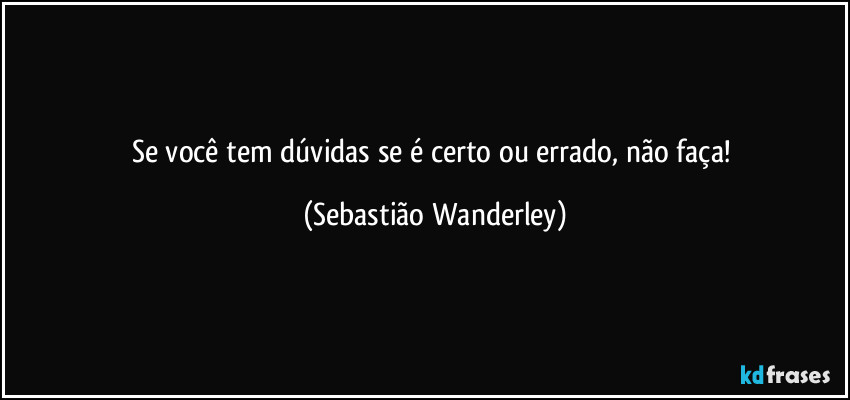 Se você tem dúvidas se é certo ou errado, não faça! (Sebastião Wanderley)