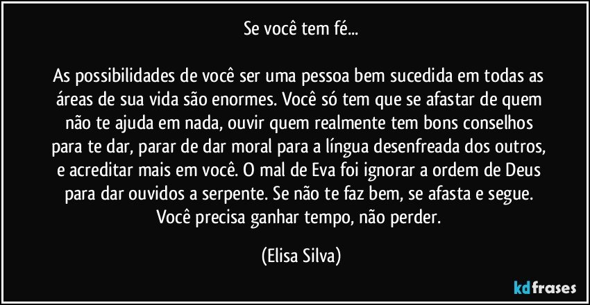 Se você tem fé...

As possibilidades de você ser uma pessoa bem sucedida em todas as áreas de sua vida são enormes. Você só tem que se afastar de quem não te ajuda em nada, ouvir quem realmente tem bons conselhos para te dar, parar de dar moral para a língua desenfreada dos outros, e acreditar mais em você. O mal de Eva foi ignorar a ordem de Deus para dar ouvidos a serpente. Se não te faz bem, se afasta e segue. Você precisa ganhar tempo, não perder. (Elisa Silva)