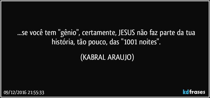 ...se você tem "gênio", certamente, JESUS não faz parte da tua história, tão pouco, das "1001 noites". (KABRAL ARAUJO)