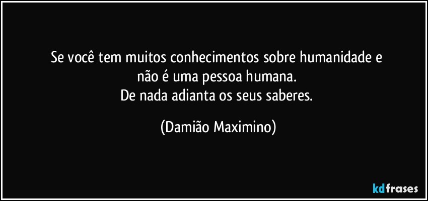 Se você tem muitos conhecimentos sobre humanidade e 
não é uma pessoa humana. 
De nada adianta os seus saberes. (Damião Maximino)