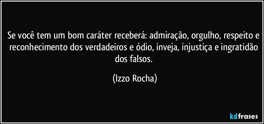 Se você tem um bom caráter receberá: admiração, orgulho, respeito e reconhecimento dos verdadeiros e ódio, inveja, injustiça e ingratidão dos falsos. (Izzo Rocha)