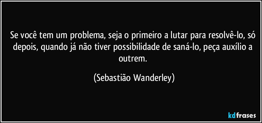 Se você tem um problema, seja o primeiro a lutar para resolvê-lo, só depois, quando já não tiver possibilidade de saná-lo, peça auxílio a outrem. (Sebastião Wanderley)