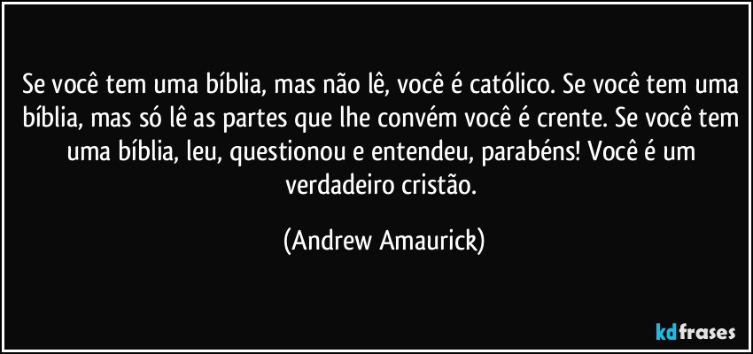 Se você tem uma bíblia, mas não lê, você é católico. Se você tem uma bíblia, mas só lê as partes que lhe convém você é crente. Se você tem uma bíblia, leu, questionou e entendeu, parabéns! Você é um verdadeiro cristão. (Andrew Amaurick)