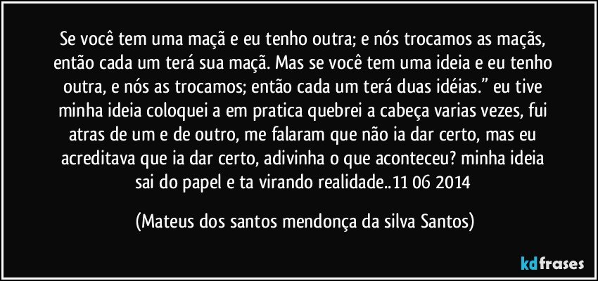 Se você tem uma maçã e eu tenho outra; e nós trocamos as maçãs, então cada um terá sua maçã. Mas se você tem uma ideia e eu tenho outra, e nós as trocamos; então cada um terá duas idéias.” eu tive minha ideia coloquei a em pratica quebrei a cabeça varias vezes, fui atras de um e de outro, me falaram que não ia dar certo, mas eu acreditava que ia dar certo, adivinha o que aconteceu? minha ideia sai do papel e ta virando realidade..11/06/2014 (Mateus dos santos mendonça da silva Santos)