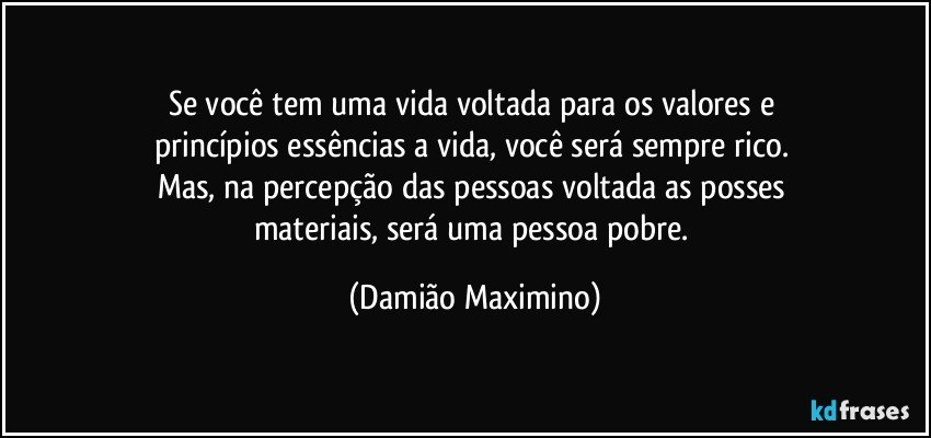 Se você tem uma vida voltada para os valores e 
princípios essências a vida, você será sempre rico. 
Mas, na percepção das pessoas voltada as posses 
materiais, será uma pessoa pobre. (Damião Maximino)